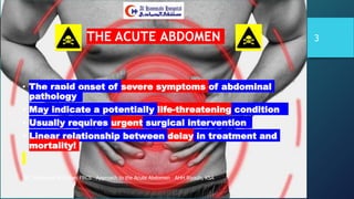 THE ACUTE ABDOMEN
• The rapid onset of severe symptoms of abdominal
pathology
• May indicate a potentially life-threatening condition
• Usually requires urgent surgical intervention
• Linear relationship between delay in treatment and
mortality!
DR. Mohamad Al-Gailani FRCS Approach to the Acute Abdomen AHH Riyadh, KSA
3
 