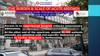 • Access to an experienced Surgeon reduces unnecessary
admissions.
• At the other end of the spectrum, around 90,000 patients
annually are admitted with non-specific abdominal pain,
where no further diagnosis is forthcoming.
ASGBI & RCSE 2014
DR. Mohamad Al-Gailani FRCS Approach to the Acute Abdomen AHH Riyadh, KSA
5
THE BURDEN & SCALE OF ACUTE ABDOMEN
Commissioning Guide, Emergency General Surgery
ASGBI & RCSE 2014
 