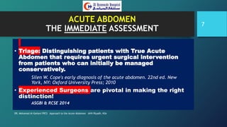 ACUTE ABDOMEN
THE IMMEDIATE ASSESSMENT
• Triage: Distinguishing patients with True Acute
Abdomen that requires urgent surgical intervention
from patients who can initially be managed
conservatively.
Silen W. Cope's early diagnosis of the acute abdomen. 22nd ed. New
York, NY: Oxford University Press; 2010
• Experienced Surgeons are pivotal in making the right
distinction!
ASGBI & RCSE 2014
DR. Mohamad Al-Gailani FRCS Approach to the Acute Abdomen AHH Riyadh, KSA
7
 