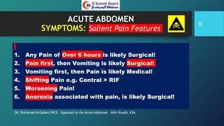 ACUTE ABDOMEN
SYMPTOMS: Salient Pain Features
1. Any Pain of Over 6 hours is likely Surgical!
2. Pain first, then Vomiting is likely Surgical!
3. Vomiting first, then Pain is likely Medical!
4. Shifting Pain e.g. Central > RIF
5. Worsening Pain!
6. Anorexia associated with pain, is likely Surgical!
DR. Mohamad Al-Gailani FRCS Approach to the Acute Abdomen AHH Riyadh, KSA
8
 