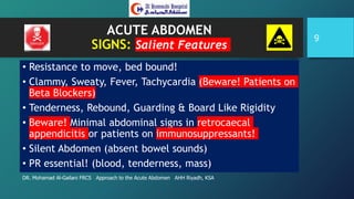 ACUTE ABDOMEN
SIGNS: Salient Features
• Resistance to move, bed bound!
• Clammy, Sweaty, Fever, Tachycardia (Beware! Patients on
Beta Blockers)
• Tenderness, Rebound, Guarding & Board Like Rigidity
• Beware! Minimal abdominal signs in retrocaecal
appendicitis or patients on immunosuppressants!
• Silent Abdomen (absent bowel sounds)
• PR essential! (blood, tenderness, mass)
DR. Mohamad Al-Gailani FRCS Approach to the Acute Abdomen AHH Riyadh, KSA
9
 