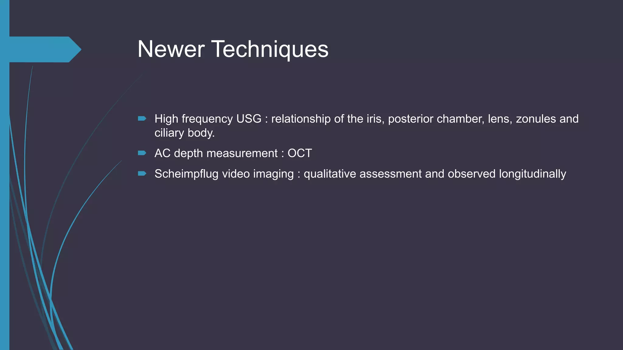 Newer Techniques
 High frequency USG : relationship of the iris, posterior chamber, lens, zonules and
ciliary body.
 AC depth measurement : OCT
 Scheimpflug video imaging : qualitative assessment and observed longitudinally
 