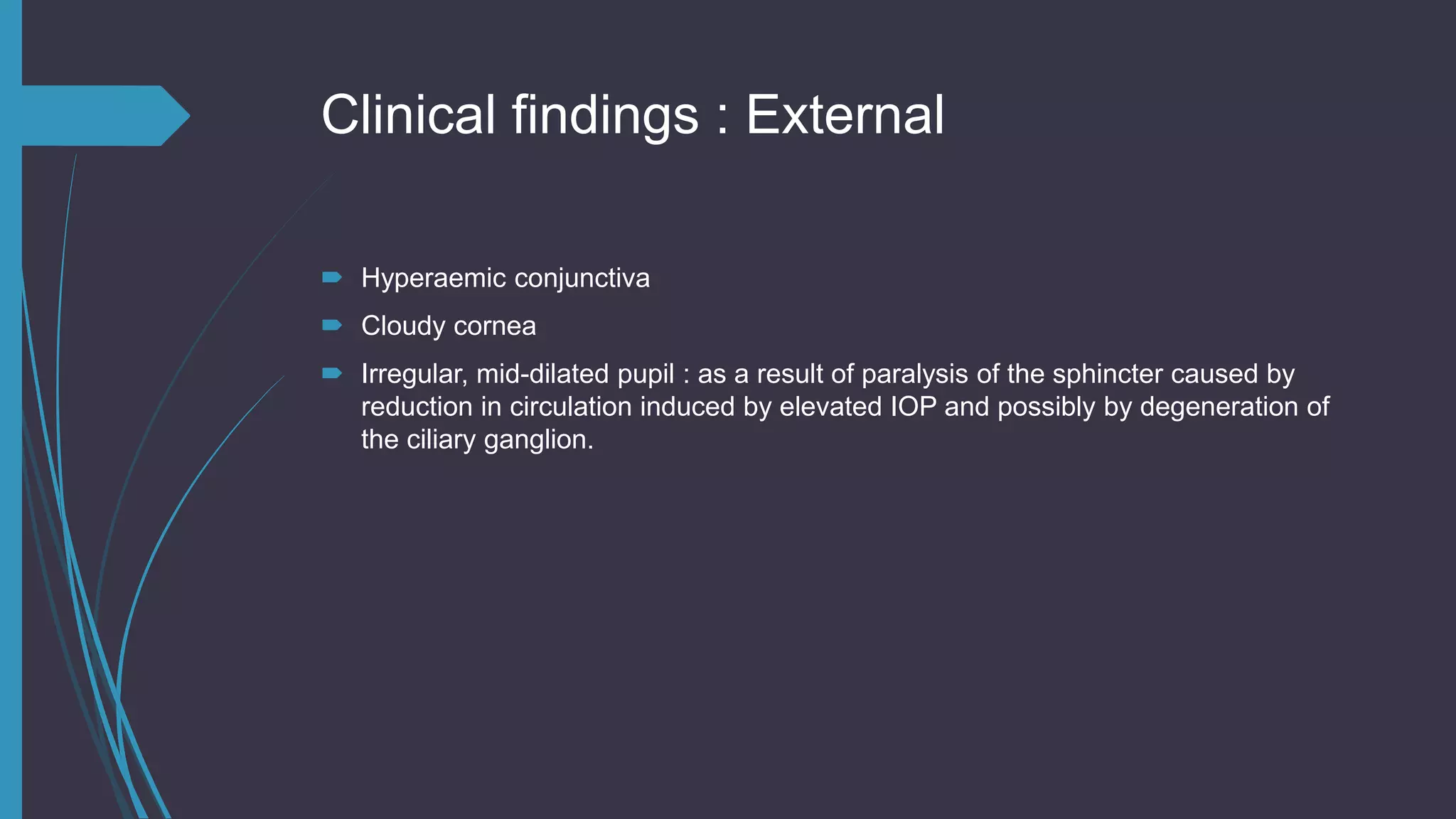 Clinical findings : External
 Hyperaemic conjunctiva
 Cloudy cornea
 Irregular, mid-dilated pupil : as a result of paralysis of the sphincter caused by
reduction in circulation induced by elevated IOP and possibly by degeneration of
the ciliary ganglion.
 