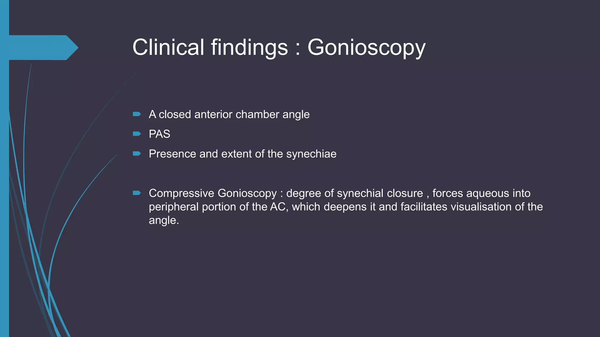 Clinical findings : Gonioscopy
 A closed anterior chamber angle
 PAS
 Presence and extent of the synechiae
 Compressive Gonioscopy : degree of synechial closure , forces aqueous into
peripheral portion of the AC, which deepens it and facilitates visualisation of the
angle.
 
