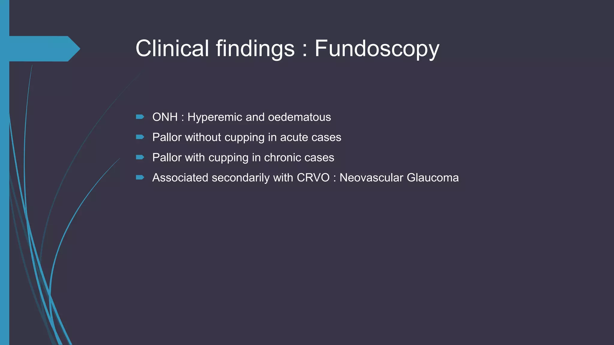 Clinical findings : Fundoscopy
 ONH : Hyperemic and oedematous
 Pallor without cupping in acute cases
 Pallor with cupping in chronic cases
 Associated secondarily with CRVO : Neovascular Glaucoma
 
