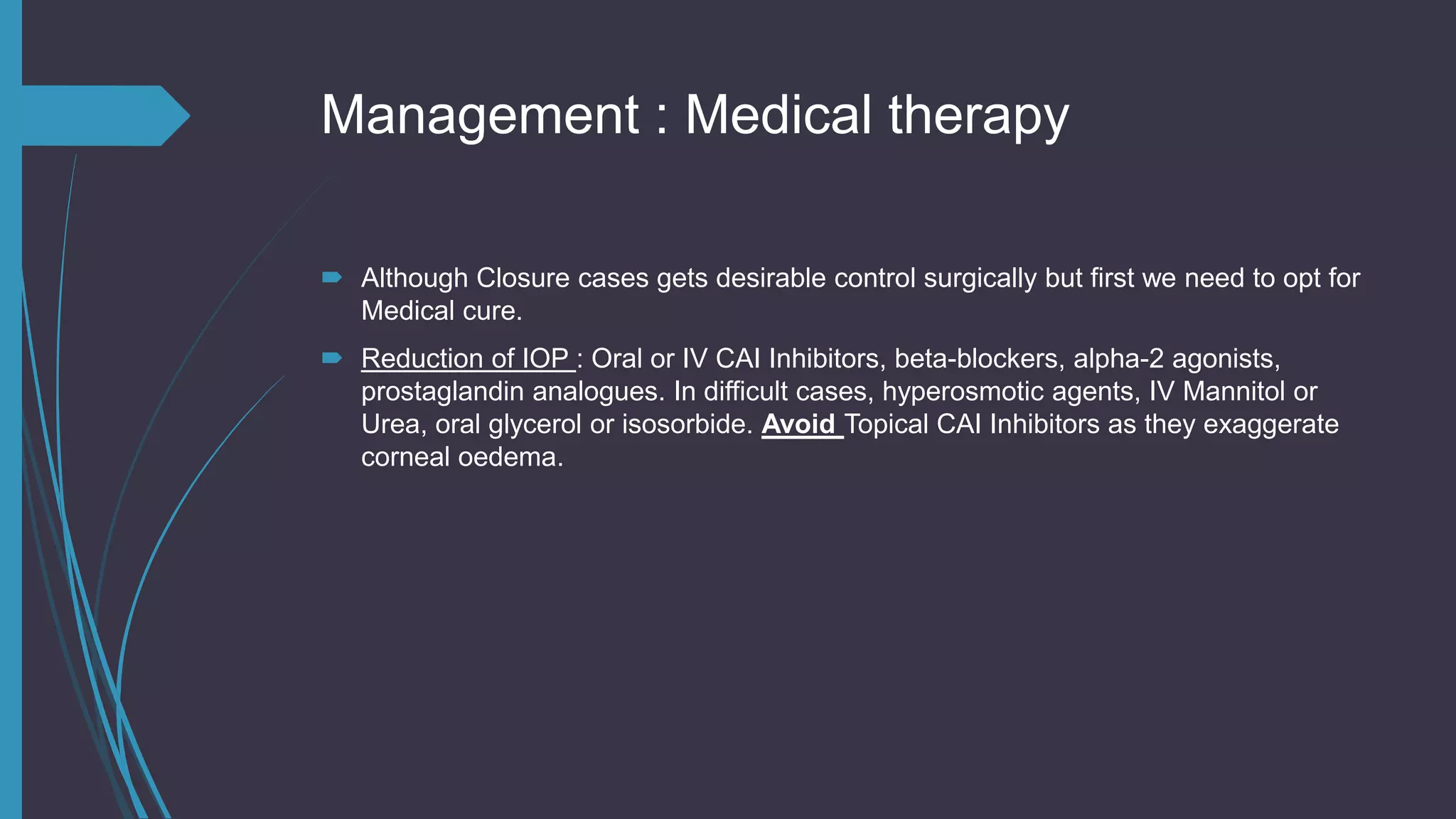 Management : Medical therapy
 Although Closure cases gets desirable control surgically but first we need to opt for
Medical cure.
 Reduction of IOP : Oral or IV CAI Inhibitors, beta-blockers, alpha-2 agonists,
prostaglandin analogues. In difficult cases, hyperosmotic agents, IV Mannitol or
Urea, oral glycerol or isosorbide. Avoid Topical CAI Inhibitors as they exaggerate
corneal oedema.
 