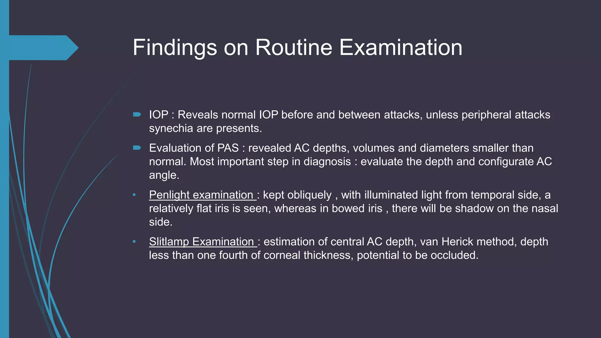 Findings on Routine Examination
 IOP : Reveals normal IOP before and between attacks, unless peripheral attacks
synechia are presents.
 Evaluation of PAS : revealed AC depths, volumes and diameters smaller than
normal. Most important step in diagnosis : evaluate the depth and configurate AC
angle.
• Penlight examination : kept obliquely , with illuminated light from temporal side, a
relatively flat iris is seen, whereas in bowed iris , there will be shadow on the nasal
side.
• Slitlamp Examination : estimation of central AC depth, van Herick method, depth
less than one fourth of corneal thickness, potential to be occluded.
 