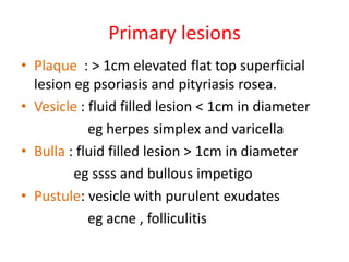 Primary lesions
• Plaque : > 1cm elevated flat top superficial
lesion eg psoriasis and pityriasis rosea.
• Vesicle : fluid...