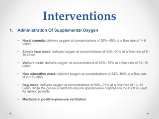 Interventions
1. Administration Of Supplemental Oxygen
• Nasal cannula: delivers oxygen at concentrations of 25%–45% at a flow rate of 1–6
L/min
• Simple face mask: delivers oxygen at concentrations of 40%–60% at a flow rate of 6–
10 L/min
• Venturi mask: delivers oxygen at concentrations of 65%–75% at a flow rate of 12–15
L/min
• Non rebreather mask: delivers oxygen at concentrations of 24%–60% at a flow rate
of 2–15 L/min
• Bag-mask: delivers oxygen at concentrations of 90%–97% at a flow rate of 12–15
L/min, while the previous methods require spontaneous respirations the BVM is used
for apneic patients
• Mechanical positive-pressure ventilation
 