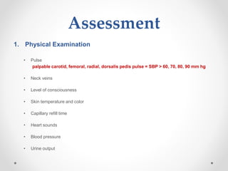 Assessment
1. Physical Examination
• Pulse
palpable carotid, femoral, radial, dorsalis pedis pulse = SBP > 60, 70, 80, 90 mm hg
• Neck veins
• Level of consciousness
• Skin temperature and color
• Capillary refill time
• Heart sounds
• Blood pressure
• Urine output
 