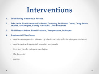 Interventions
1. Establishing Intravenous Access
2. Take Initial Blood Samples For Blood Grouping, Full Blood Count, Coagulation
Studies, Electrolytes, Kidney Functions, Liver Functions
3. Fluid Resuscitation, Blood Products, Vasopressors, Inotropes
4. Treatment Of The Cause
• needle decompression followed by tube thoracostomy for tension pneumothorax
• needle pericardiocentesis for cardiac tamponade
• thrombolytics for pulmonary embolism
• Cardioversion
• pacing
 