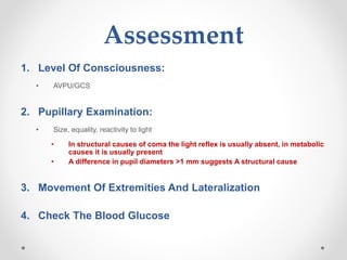 Assessment
1. Level Of Consciousness:
• AVPU/GCS
2. Pupillary Examination:
• Size, equality, reactivity to light
• In structural causes of coma the light reflex is usually absent, in metabolic
causes it is usually present
• A difference in pupil diameters >1 mm suggests A structural cause
3. Movement Of Extremities And Lateralization
4. Check The Blood Glucose
 