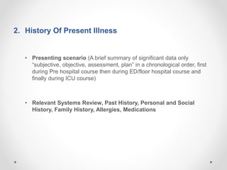 2. History Of Present Illness
• Presenting scenario (A brief summary of significant data only
“subjective, objective, assessment, plan” in a chronological order, first
during Pre hospital course then during ED/floor hospital course and
finally during ICU course)
• Relevant Systems Review, Past History, Personal and Social
History, Family History, Allergies, Medications
 