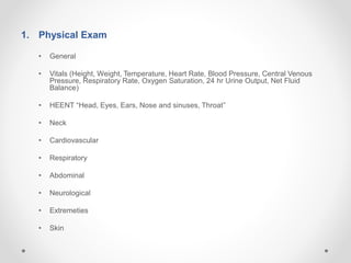 1. Physical Exam
• General
• Vitals (Height, Weight, Temperature, Heart Rate, Blood Pressure, Central Venous
Pressure, Respiratory Rate, Oxygen Saturation, 24 hr Urine Output, Net Fluid
Balance)
• HEENT “Head, Eyes, Ears, Nose and sinuses, Throat”
• Neck
• Cardiovascular
• Respiratory
• Abdominal
• Neurological
• Extremeties
• Skin
 