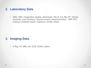 2. Laboratory Data
• ABG, CBC, Coagulation studies, electrolytes “Na, K, Ca, Mg, Ph”, Kidney
functions, Liver functions, Thyroid function, Adrenal function, CRP, PCT,
Cultures, Antibiotic levels, Troponins, Ck-Mb, others
3. Imaging Data
• X Ray, CT, MRI, US, ECG, ECHO, others
 