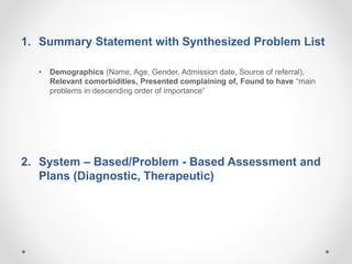 1. Summary Statement with Synthesized Problem List
• Demographics (Name, Age, Gender, Admission date, Source of referral),
Relevant comorbidities, Presented complaining of, Found to have “main
problems in descending order of importance”
2. System – Based/Problem - Based Assessment and
Plans (Diagnostic, Therapeutic)
 