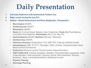 Daily Presentation
1. Summary Statement with Synthesized Problem List
2. Major events during the last 24 h
3. System - Based Assessment and Plans (Diagnostic, Therapeutic):
• Neurological (SOAP)
• Cardiovascular (SOAP)
• Respiratory (SOAP)
• Renal (24 hr Urine Output, Dialysis, Urea, Creatinine), Fluids (Net Fluid Balance,
Cumulative Fluid Balance), Electrolytes (Na, K, Ca, Mg, Ph)
• Gastrointestinal (SOAP), Nutrition (Albumin, Tolerance)
• Genitourinary (SOAP)
• Infectious diseases (Temperature, TLC, CRP, PCT, Cultures, Antibiotic levels)
• Hematological (CBC, PT, PTT, Fibrinogen, FDPs, D-dimer, Peripheral blood smear,
Blood products transfusion)
• Endocrinal (Glycemic control, Thyroid function, Adrenal function)
• FAST HUGS SLR: Feeding, Analgesia, Sedation, Thromboembolic prophylaxis, Head
of bed elevation, Ulcer prevention, Glycemic control, Skin breakdown ”Wounds,
Bedsores”, Stool, Lines/catheters/drains, Readiness to wean
• Physical Therapy
• Discharge Planning
 
