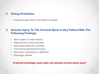 2. Airway Protection
• Testing the gag reflex or the ability to swallow
3. Assume Injury To The Cervical Spine In Any Patient With The
Following Findings:
• Multi-system or major trauma
• Altered level of consciousness
• Blunt injury above the clavicles
• Concerning mechanism of injury
• Neck pain, ecchymosis or deformity
• Neurologic deficits
“A normal neurologic exam does not exclude cervical spine injury”
 