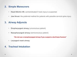 2. Simple Maneuvers
• Head tilt/chin lift: contraindicated if neck injury is suspected
• Jaw thrust: the preferred method for patients with possible cervical spine injury
3. Airway Adjuncts
• Oropharyngeal airway (unconscious patient)
• Nasopharyngeal airway (semiconscious patient)
“Do not use a nasopharyngeal airway if you suspect a skull base fracture”
• Laryngeal mask airway
4. Tracheal Intubation
 