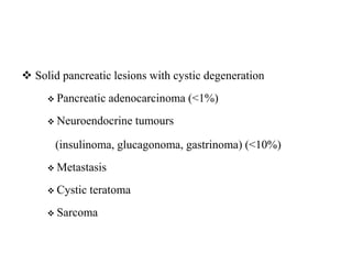  Solid pancreatic lesions with cystic degeneration
 Pancreatic adenocarcinoma (<1%)
 Neuroendocrine tumours
(insulinoma, glucagonoma, gastrinoma) (<10%)
 Metastasis
 Cystic teratoma
 Sarcoma
 