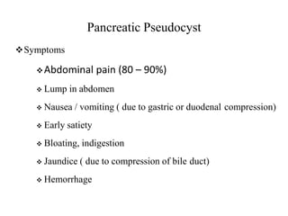 Pancreatic Pseudocyst
Symptoms
Abdominal pain (80 – 90%)
 Lump in abdomen
 Nausea / vomiting ( due to gastric or duodenal compression)
 Early satiety
 Bloating, indigestion
 Jaundice ( due to compression of bile duct)
 Hemorrhage
 