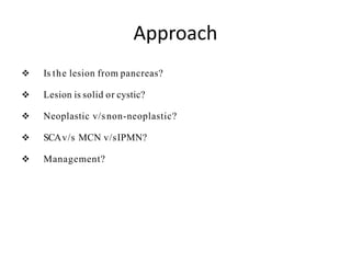 Approach
 Is the lesion from pancreas?
 Lesion is solid or cystic?
 Neoplastic v/snon-neoplastic?
 SCAv/s MCN v/sIPMN?
 Management?
 