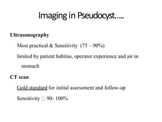 ImaginginPseudocyst…..
Ultrasonography
Most practical & Sensitivity (75 – 90%)
limited by patient habitus, operator experience and air in
stomach
CT scan
Gold standard for initial assessment and follow-up
Sensitivity 90- 100%
 