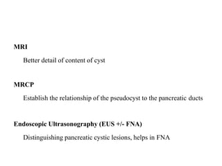 MRI
Better detail of content of cyst
MRCP
Establish the relationship of the pseudocyst to the pancreatic ducts
Endoscopic Ultrasonography (EUS +/- FNA)
Distinguishing pancreatic cystic lesions, helps in FNA
 