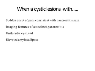 When a cysticlesions with…..
Sudden onset of pain consistent with pancreatitis pain
Imaging features of associatedpancreatitis
Unilocular cyst;and
Elevated amylase/lipase
 