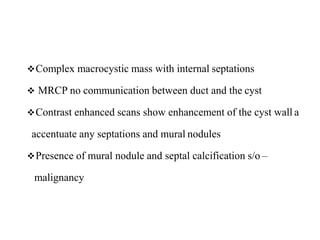 Complex macrocystic mass with internal septations
 MRCP no communication between duct and the cyst
Contrast enhanced scans show enhancement of the cyst wall a
accentuate any septations and mural nodules
Presence of mural nodule and septal calcification s/o –
malignancy
 