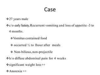 Case
27 years male
c/o earlySatiety,Recurrent vomiting and loss of appetite -3 to
4 months.
Vomitus contained food
 occurred ½ to 1hour after meals
 Non-bilious,non-projectile
h/o diffuse abdominal pain for 4 weeks
significant weight loss++
Anorexia ++
 