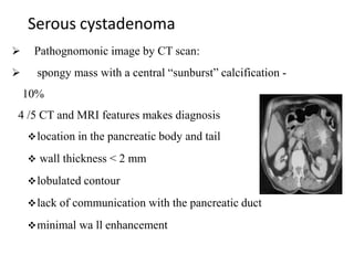 Serous cystadenoma
 Pathognomonic image by CT scan:
 spongy mass with a central “sunburst” calcification -
10%
4 /5 CT and MRI features makes diagnosis
location in the pancreatic body and tail
 wall thickness < 2 mm
lobulated contour
lack of communication with the pancreatic duct
minimal wa ll enhancement
 