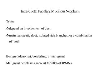 Intra-ductal PapillaryMucinousNeoplasm
Types
depend on involvement of duct
main pancreatic duct, isolated side branches, or a combination
of both
Benign (adenoma), borderline, or malignant
Malignant neoplasms account for 60% of IPMNs
 