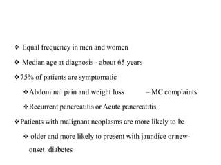  Equal frequency in men and women
 Median age at diagnosis - about 65 years
75% of patients are symptomatic
Abdominal pain and weight loss – MC complaints
Recurrent pancreatitis or Acute pancreatitis
Patients with malignant neoplasms are more likely to be
 older and more likely to present with jaundice or new-
onset diabetes
 
