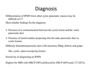 Diagnosis
Differentiation of IPMN from other cystic pancreatic masses may be
difficult at CT
Most reliable findings for the diagnosis
 Presence of a communication between the cystic lesion andthe main
pancreatic duct
 Presence of mural nodules projecting into the main pancreatic duct or
cystic lesions
Diffusely distended pancreatic duct with mucinous filling defects and grape-
like, cystic, space-occupying lesions
Sensitivity in diagnosing an IPMN
Highest for MRI with MRCP (88%),followed by ERCP (68%)and CT (42%)
 