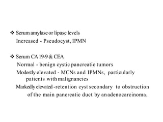  Serum amylaseor lipase levels
Increased - Pseudocyst, IPMN
 Serum CA19-9& CEA
Normal - benign cystic pancreatic tumors
Modestly elevated - MCNs and IPMNs, particularly
patients with malignancies
Markedlyelevated -retention cyst secondary to obstruction
of the main pancreatic duct by anadenocarcinoma.
 