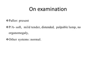 On examination
Pallor: present
P/A- soft, mild tender, distended, palpable lump, no
organomegaly,
Other systems :normal.
 