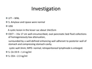 Investigation
 LFT – WNL
 S. Amylase and Lipase were normal
 USG
A cystic lesion in the lesser sac about 14x15cm
 CECT – 15x 17 cm well-circumscribed, oval pancreatic bed fluid collections
of homogeneously low attenuation,
surrounded by a well-defined enhancing wall adherant to posterior wall of
stomach and compressing stomach cavity.
cystic wall-3mm; MPD- normal; retroperitoneal lymphnode is enlarged.
 S. CA 19-9 – 1.4 ng/ml
 S. CEA – 2.3 ng/ml
 