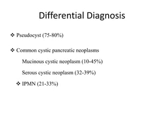 Differential Diagnosis
 Pseudocyst (75-80%)
 Common cystic pancreatic neoplasms
Mucinous cystic neoplasm (10-45%)
Serous cystic neoplasm (32-39%)
 IPMN (21-33%)
 