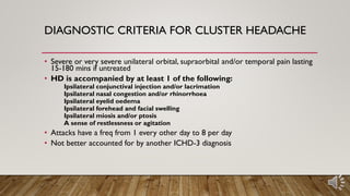 DIAGNOSTIC CRITERIA FOR CLUSTER HEADACHE
• Severe or very severe unilateral orbital, supraorbital and/or temporal pain lasting
15-180 mins if untreated
• HD is accompanied by at least 1 of the following:
Ipsilateral conjunctival injection and/or lacrimation
Ipsilateral nasal congestion and/or rhinorrhoea
Ipsilateral eyelid oedema
Ipsilateral forehead and facial swelling
Ipsilateral miosis and/or ptosis
A sense of restlessness or agitation
• Attacks have a freq from 1 every other day to 8 per day
• Not better accounted for by another ICHD-3 diagnosis
 