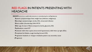 RED FLAGS IN PATIENTS PRESENTING WITH
HEADACHE
SNOOP4 can act as a useful aide-memoire in remembering the red-flag features
Systemic symptoms/signs: fever, weight loss (infection, malignancy)
Neurologic symptoms/signs: stroke, SOL, intracranial infection
Onset sudden (thunderclap): SAH, RCVS
Older age of onset (>50yrs): temporal arteritis, glaucoma, SOL
Papilloedema: raised ICP
Positional: relief when supine (intracranial hypotension); relief when up-right (SOL)
Precipitated byValsalva, cough, bending forward: SOL
Progressive headache or change in headache pattern: any secondary cause
(Pregnancy)
 
