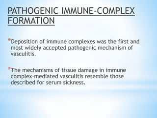 PATHOGENIC IMMUNE-COMPLEX
FORMATION
*Deposition of immune complexes was the first and
most widely accepted pathogenic mechanism of
vasculitis.
*The mechanisms of tissue damage in immune
complex–mediated vasculitis resemble those
described for serum sickness.
 