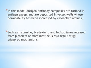 *In this model,antigen-antibody complexes are formed in
antigen excess and are deposited in vessel walls whose
permeability has been increased by vasoactive amines,
*Such as histamine, bradykinin, and leukotrienes released
from platelets or from mast cells as a result of IgE-
triggered mechanisms.
 