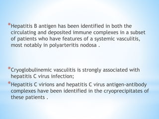 *Hepatitis B antigen has been identified in both the
circulating and deposited immune complexes in a subset
of patients who have features of a systemic vasculitis,
most notably in polyarteritis nodosa .
*Cryoglobulinemic vasculitis is strongly associated with
hepatitis C virus infection;
*Hepatitis C virions and hepatitis C virus antigen-antibody
complexes have been identified in the cryoprecipitates of
these patients .
 