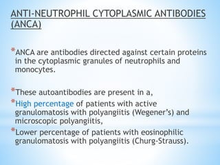 ANTI-NEUTROPHIL CYTOPLASMIC ANTIBODIES
(ANCA)
*ANCA are antibodies directed against certain proteins
in the cytoplasmic granules of neutrophils and
monocytes.
*These autoantibodies are present in a,
*High percentage of patients with active
granulomatosis with polyangiitis (Wegener’s) and
microscopic polyangiitis,
*Lower percentage of patients with eosinophilic
granulomatosis with polyangiitis (Churg-Strauss).
 