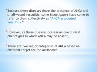 *Because these diseases share the presence of ANCA and
small-vessel vasculitis, some investigators have come to
refer to them collectively as “ANCA-associated
vasculitis.”
*However, as these diseases possess unique clinical
phenotypes in which ANCA may be absent,
*There are two major categories of ANCA based on
different target for the antibodies.
 