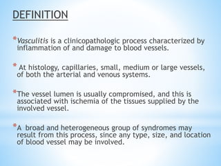 DEFINITION
*Vasculitis is a clinicopathologic process characterized by
inflammation of and damage to blood vessels.
* At histology, capillaries, small, medium or large vessels,
of both the arterial and venous systems.
*The vessel lumen is usually compromised, and this is
associated with ischemia of the tissues supplied by the
involved vessel.
*A broad and heterogeneous group of syndromes may
result from this process, since any type, size, and location
of blood vessel may be involved.
 