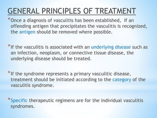GENERAL PRINCIPLES OF TREATMENT
*Once a diagnosis of vasculitis has been established, If an
offending antigen that precipitates the vasculitis is recognized,
the antigen should be removed where possible.
*If the vasculitis is associated with an underlying disease such as
an infection, neoplasm, or connective tissue disease, the
underlying disease should be treated.
*If the syndrome represents a primary vasculitic disease,
treatment should be initiated according to the category of the
vasculitis syndrome.
*Specific therapeutic regimens are for the individual vasculitis
syndromes.
 