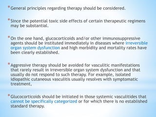 *General principles regarding therapy should be considered.
*Since the potential toxic side effects of certain therapeutic regimens
may be substantial.
*On the one hand, glucocorticoids and/or other immunosuppressive
agents should be instituted immediately in diseases where irreversible
organ system dysfunction and high morbidity and mortality rates have
been clearly established.
*Aggressive therapy should be avoided for vasculitic manifestations
that rarely result in irreversible organ system dysfunction and that
usually do not respond to such therapy. For example, isolated
idiopathic cutaneous vasculitis usually resolves with symptomatic
treatment,
*Glucocorticoids should be initiated in those systemic vasculitides that
cannot be specifically categorized or for which there is no established
standard therapy.
 