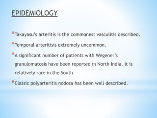 EPIDEMIOLOGY
*Takayasu’s arteritis is the commonest vasculitis described.
*Temporal arteritisis extremely uncommon.
*A significant number of patients with Wegener’s
granulomatosis have been reported in North India, it is
relatively rare in the South.
*Classic polyarteritis nodosa has been well described.
 